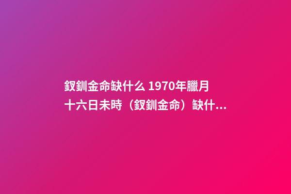 釵釧金命缺什么 1970年臘月十六日未時（釵釧金命）缺什么-第1張-觀點-玄機派